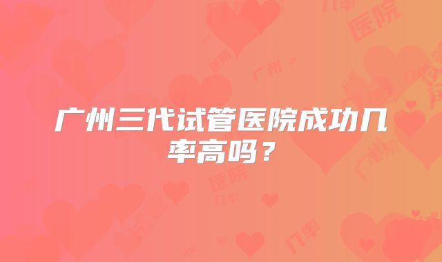 广州三代试管医院成功几率高吗？