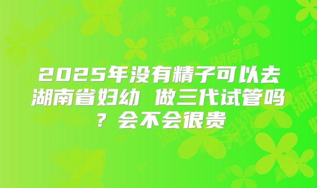 2025年没有精子可以去湖南省妇幼 做三代试管吗？会不会很贵