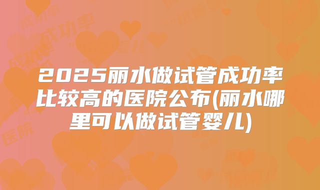 2025丽水做试管成功率比较高的医院公布(丽水哪里可以做试管婴儿)