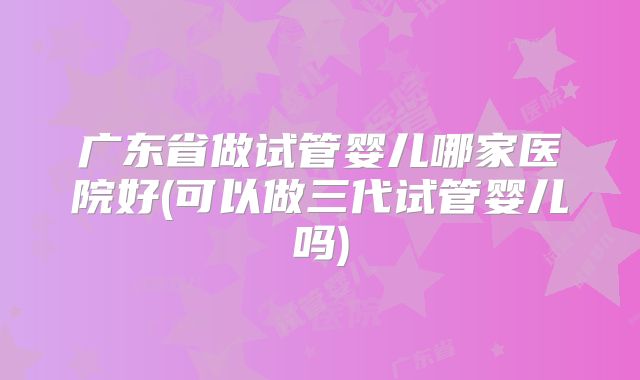 广东省做试管婴儿哪家医院好(可以做三代试管婴儿吗)