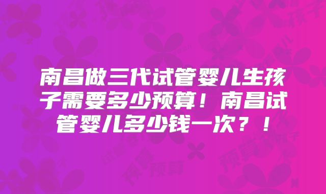 南昌做三代试管婴儿生孩子需要多少预算！南昌试管婴儿多少钱一次？！