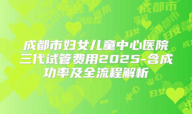 成都市妇女儿童中心医院三代试管费用2025-含成功率及全流程解析
