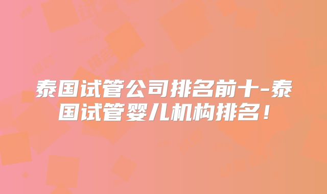 泰国试管公司排名前十-泰国试管婴儿机构排名!