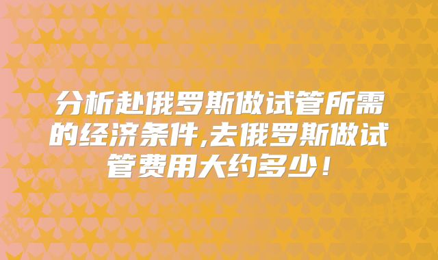分析赴俄罗斯做试管所需的经济条件,去俄罗斯做试管费用大约多少！