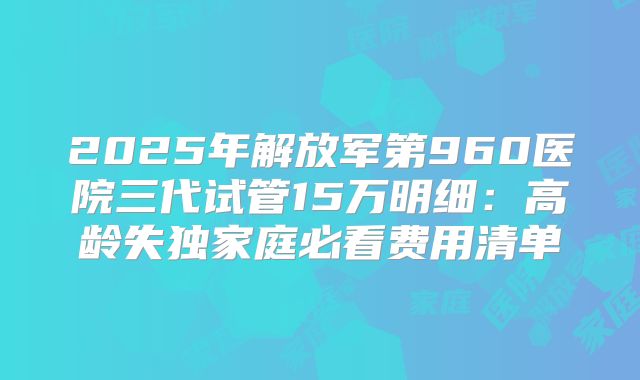 2025年解放军第960医院三代试管15万明细：高龄失独家庭必看费用清单