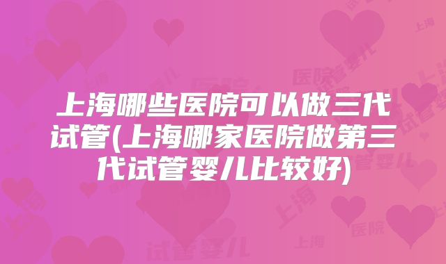 上海哪些医院可以做三代试管(上海哪家医院做第三代试管婴儿比较好)