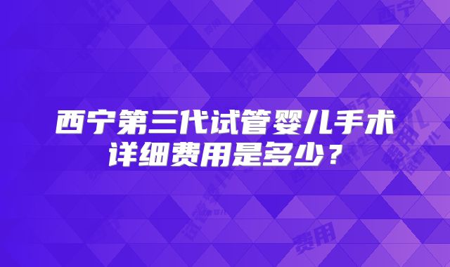 西宁第三代试管婴儿手术详细费用是多少？