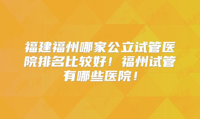 福建福州哪家公立试管医院排名比较好！福州试管有哪些医院！