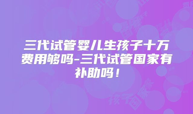 三代试管婴儿生孩子十万费用够吗-三代试管国家有补助吗!
