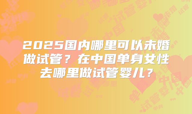 2025国内哪里可以未婚做试管？在中国单身女性去哪里做试管婴儿？
