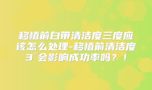 移植前白带清洁度三度应该怎么处理-移植前清洁度3°会影响成功率吗？！