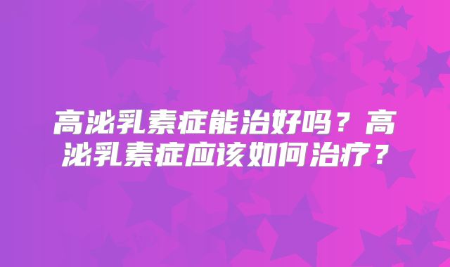 高泌乳素症能治好吗?高泌乳素症应该如何治疗?