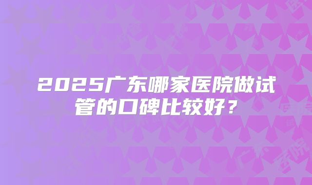 2025广东哪家医院做试管的口碑比较好？