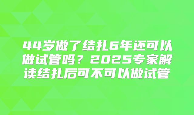 44岁做了结扎6年还可以做试管吗?2025专家解读结扎后可不可以做试管