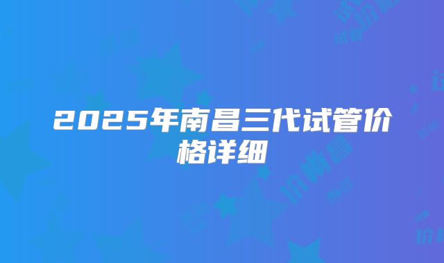 2025年南昌三代试管价格详细