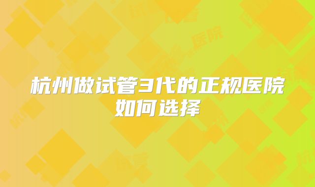 杭州做试管3代的正规医院如何选择