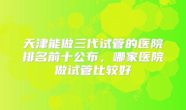 天津能做三代试管的医院排名前十公布,哪家医院做试管比较好