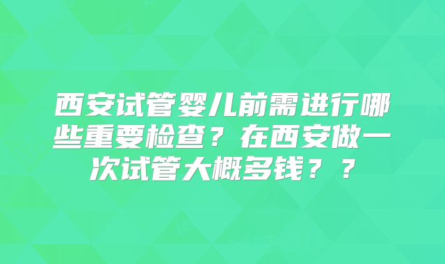 西安试管婴儿前需进行哪些重要检查?在西安做一次试管大概多钱??