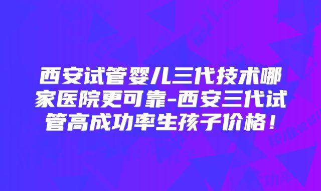 西安试管婴儿三代技术哪家医院更可靠-西安三代试管高成功率生孩子价格！