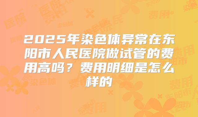 2025年染色体异常在东阳市人民医院做试管的费用高吗？费用明细是怎么样的