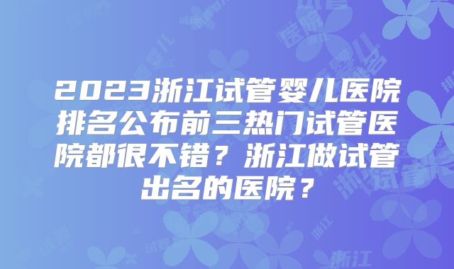 2023浙江试管婴儿医院排名公布前三热门试管医院都很不错？浙江做试管出名的医院？