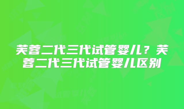 芙蓉二代三代试管婴儿？芙蓉二代三代试管婴儿区别