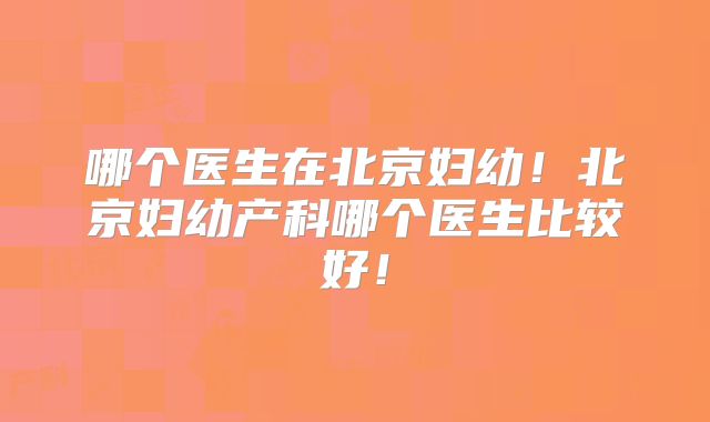 哪个医生在北京妇幼！北京妇幼产科哪个医生比较好！