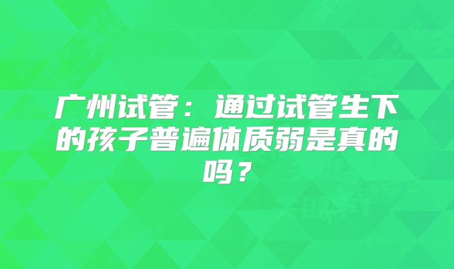 广州试管：通过试管生下的孩子普遍体质弱是真的吗？