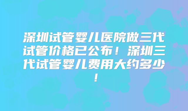 深圳试管婴儿医院做三代试管价格已公布！深圳三代试管婴儿费用大约多少！