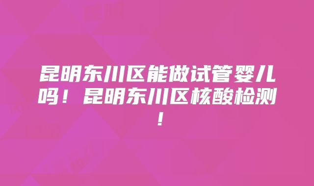 昆明东川区能做试管婴儿吗!昆明东川区核酸检测!