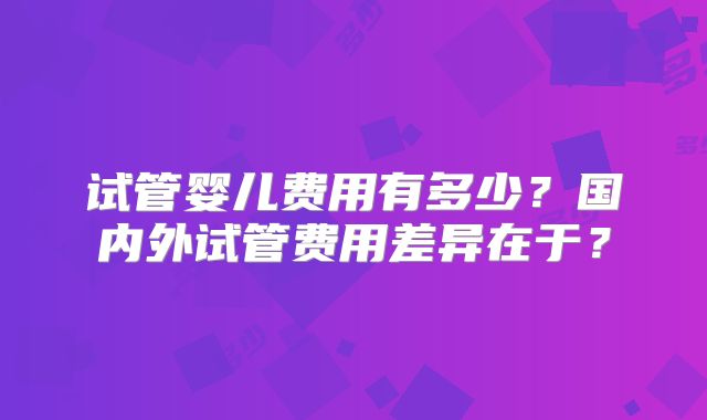 试管婴儿费用有多少？国内外试管费用差异在于？