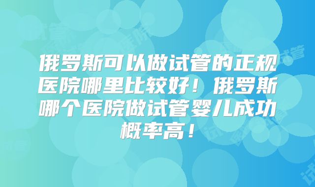 俄罗斯可以做试管的正规医院哪里比较好！俄罗斯哪个医院做试管婴儿成功概率高！