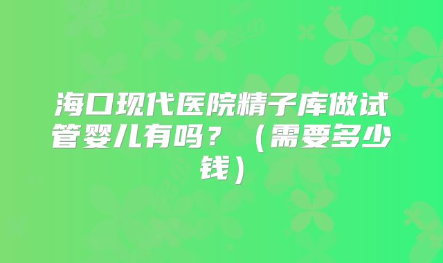海口现代医院精子库做试管婴儿有吗?(需要多少钱)