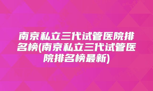 南京私立三代试管医院排名榜(南京私立三代试管医院排名榜最新)