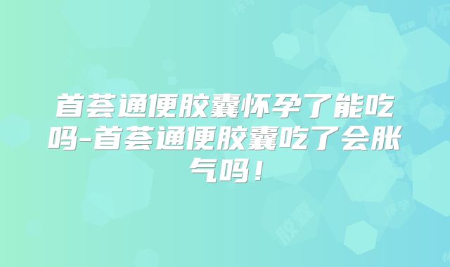 首荟通便胶囊怀孕了能吃吗-首荟通便胶囊吃了会胀气吗！
