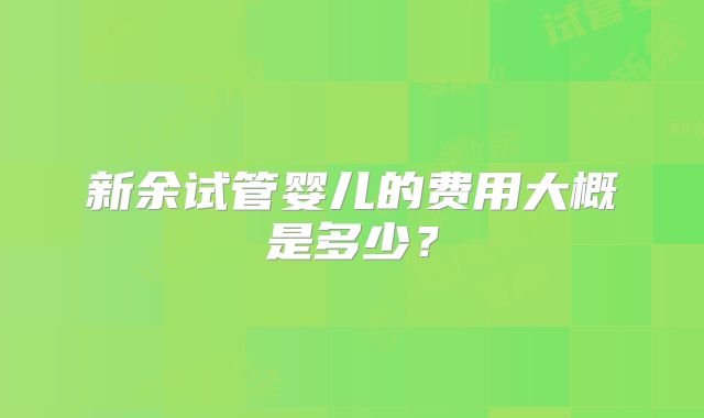 新余试管婴儿的费用大概是多少?