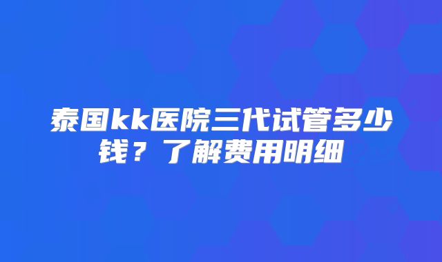 泰国kk医院三代试管多少钱？了解费用明细