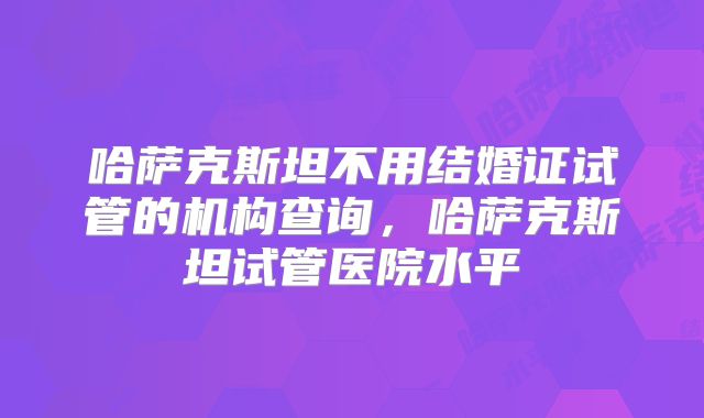 哈萨克斯坦不用结婚证试管的机构查询,哈萨克斯坦试管医院水平