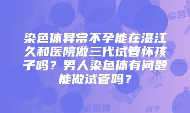 染色体异常不孕能在湛江久和医院做三代试管怀孩子吗？男人染色体有问题能做试管吗？