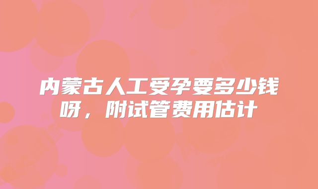 内蒙古人工受孕要多少钱呀，附试管费用估计