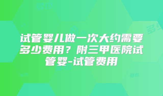 试管婴儿做一次大约需要多少费用？附三甲医院试管婴-试管费用