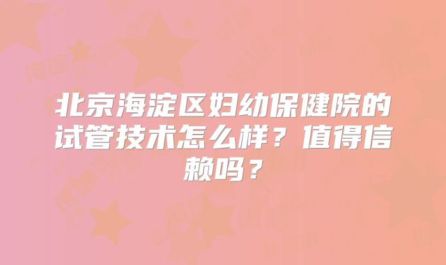 北京海淀区妇幼保健院的试管技术怎么样?值得信赖吗?