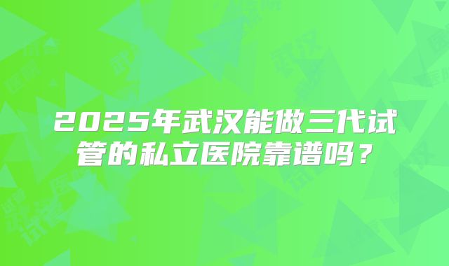 2025年武汉能做三代试管的私立医院靠谱吗?