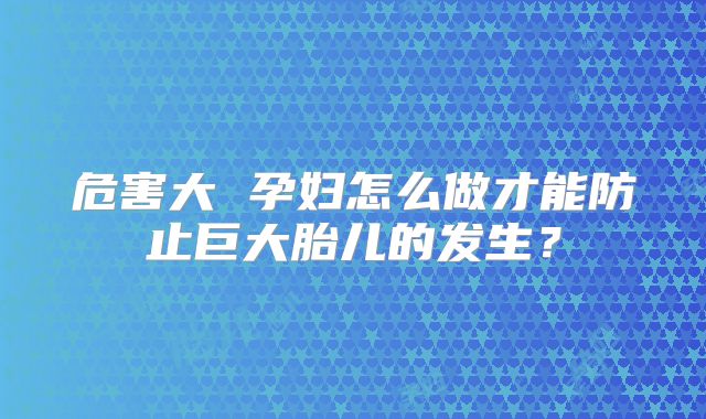 危害大 孕妇怎么做才能防止巨大胎儿的发生？