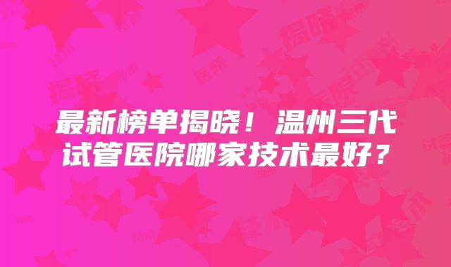 最新榜单揭晓！温州三代试管医院哪家技术最好？