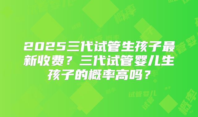 2025三代试管生孩子最新收费?三代试管婴儿生孩子的概率高吗?