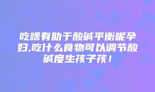 吃啥有助于酸碱平衡呢孕妇,吃什么食物可以调节酸碱度生孩子孩!