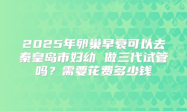 2025年卵巢早衰可以去秦皇岛市妇幼 做三代试管吗？需要花费多少钱