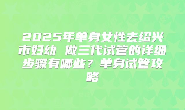 2025年单身女性去绍兴市妇幼 做三代试管的详细步骤有哪些?单身试管攻略