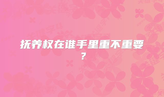 抚养权在谁手里重不重要?